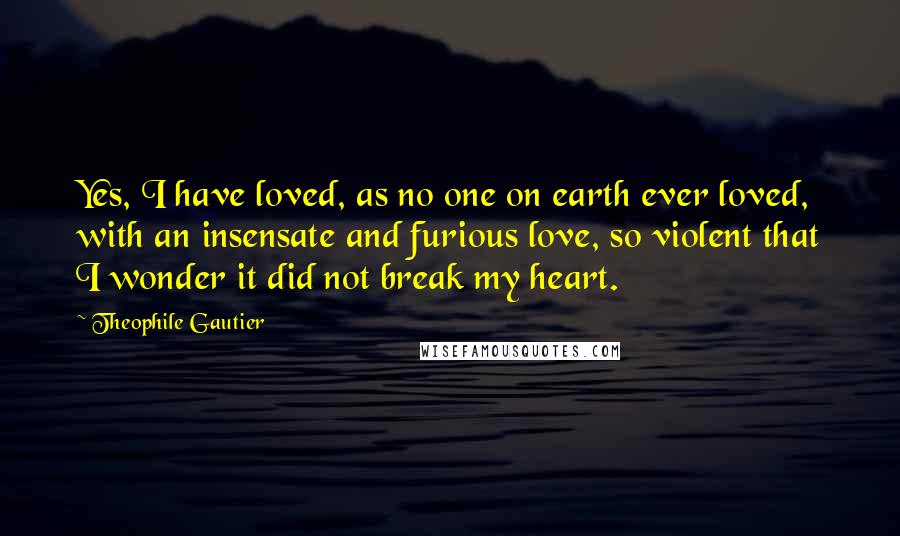Theophile Gautier Quotes: Yes, I have loved, as no one on earth ever loved, with an insensate and furious love, so violent that I wonder it did not break my heart.