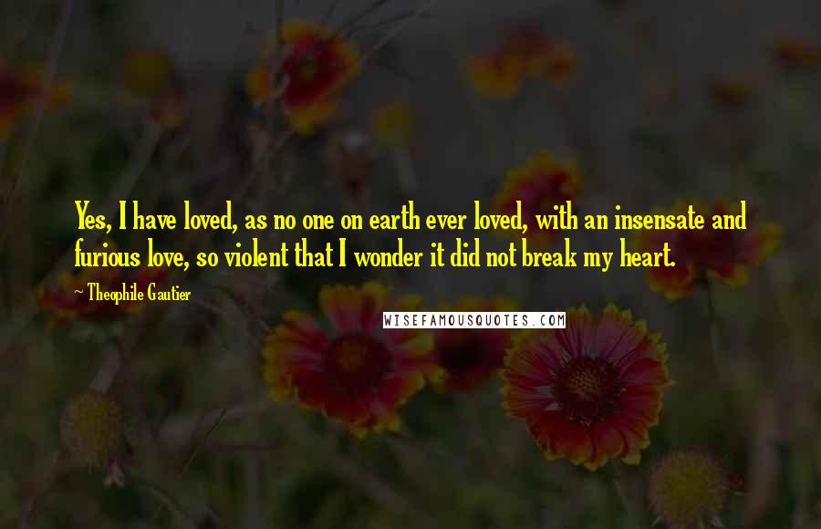 Theophile Gautier Quotes: Yes, I have loved, as no one on earth ever loved, with an insensate and furious love, so violent that I wonder it did not break my heart.