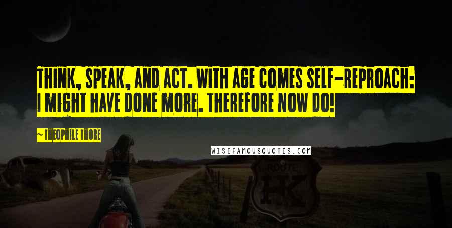 Theophile Thore Quotes: Think, speak, and act. With age comes self-reproach: I might have done more. Therefore now do!