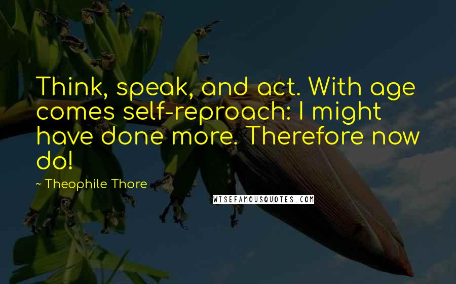 Theophile Thore Quotes: Think, speak, and act. With age comes self-reproach: I might have done more. Therefore now do!
