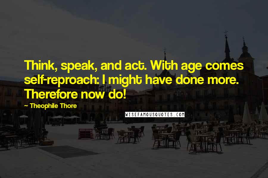 Theophile Thore Quotes: Think, speak, and act. With age comes self-reproach: I might have done more. Therefore now do!