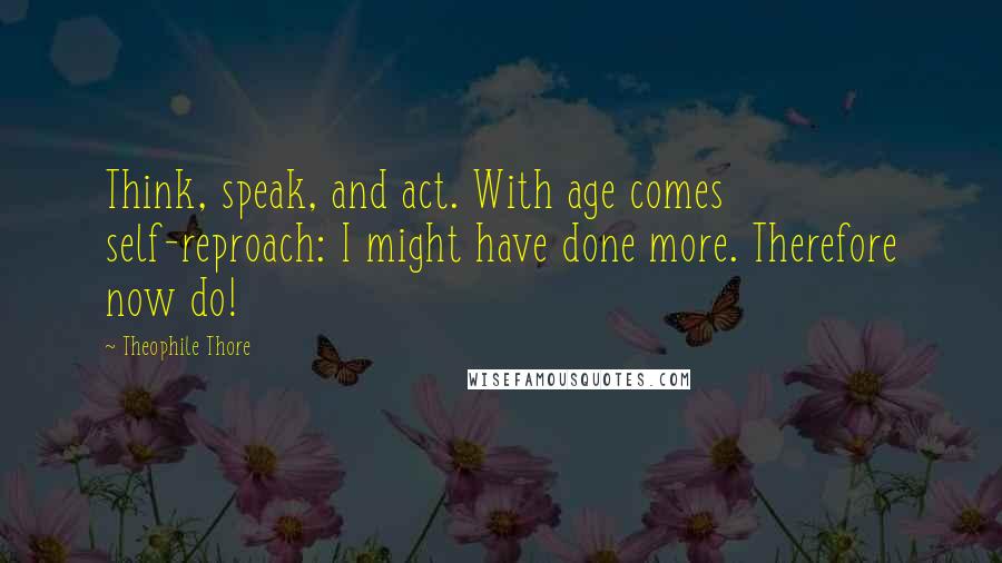 Theophile Thore Quotes: Think, speak, and act. With age comes self-reproach: I might have done more. Therefore now do!