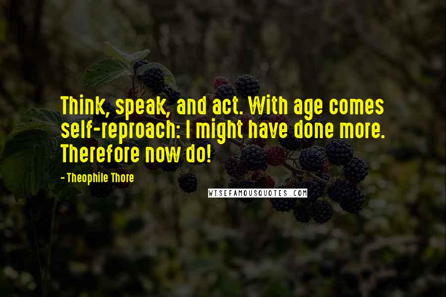 Theophile Thore Quotes: Think, speak, and act. With age comes self-reproach: I might have done more. Therefore now do!