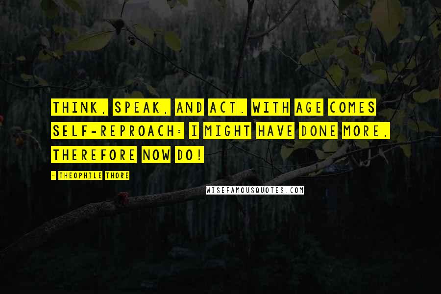 Theophile Thore Quotes: Think, speak, and act. With age comes self-reproach: I might have done more. Therefore now do!