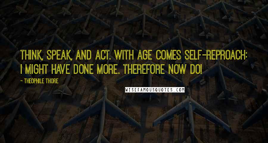 Theophile Thore Quotes: Think, speak, and act. With age comes self-reproach: I might have done more. Therefore now do!