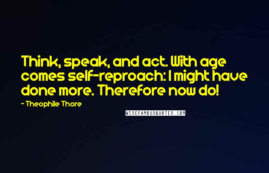 Theophile Thore Quotes: Think, speak, and act. With age comes self-reproach: I might have done more. Therefore now do!