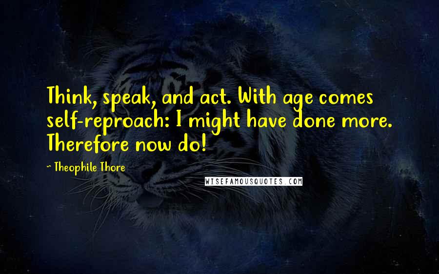 Theophile Thore Quotes: Think, speak, and act. With age comes self-reproach: I might have done more. Therefore now do!