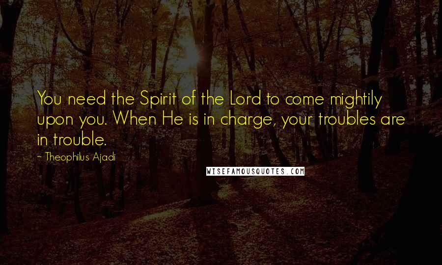 Theophilus Ajadi Quotes: You need the Spirit of the Lord to come mightily upon you. When He is in charge, your troubles are in trouble.