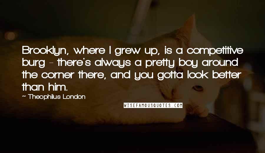 Theophilus London Quotes: Brooklyn, where I grew up, is a competitive burg - there's always a pretty boy around the corner there, and you gotta look better than him.