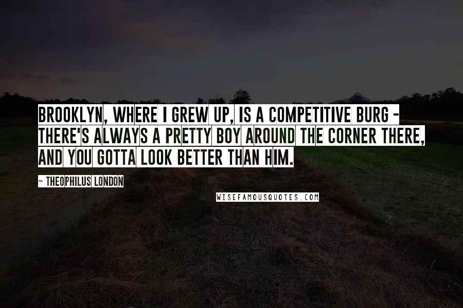 Theophilus London Quotes: Brooklyn, where I grew up, is a competitive burg - there's always a pretty boy around the corner there, and you gotta look better than him.