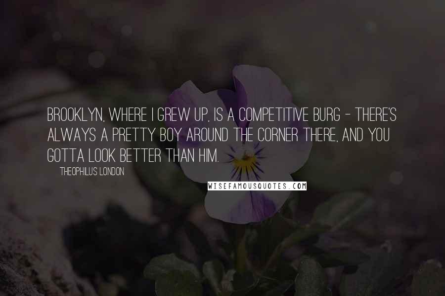 Theophilus London Quotes: Brooklyn, where I grew up, is a competitive burg - there's always a pretty boy around the corner there, and you gotta look better than him.