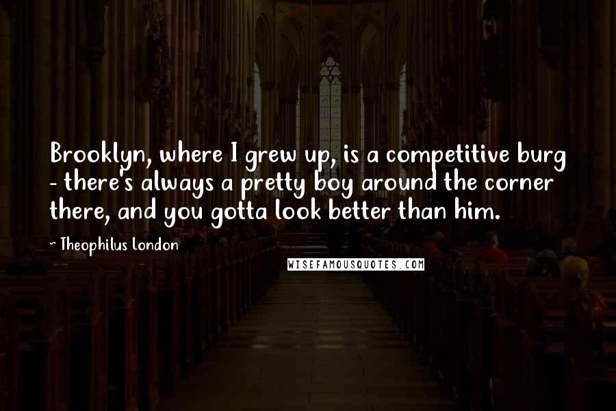 Theophilus London Quotes: Brooklyn, where I grew up, is a competitive burg - there's always a pretty boy around the corner there, and you gotta look better than him.