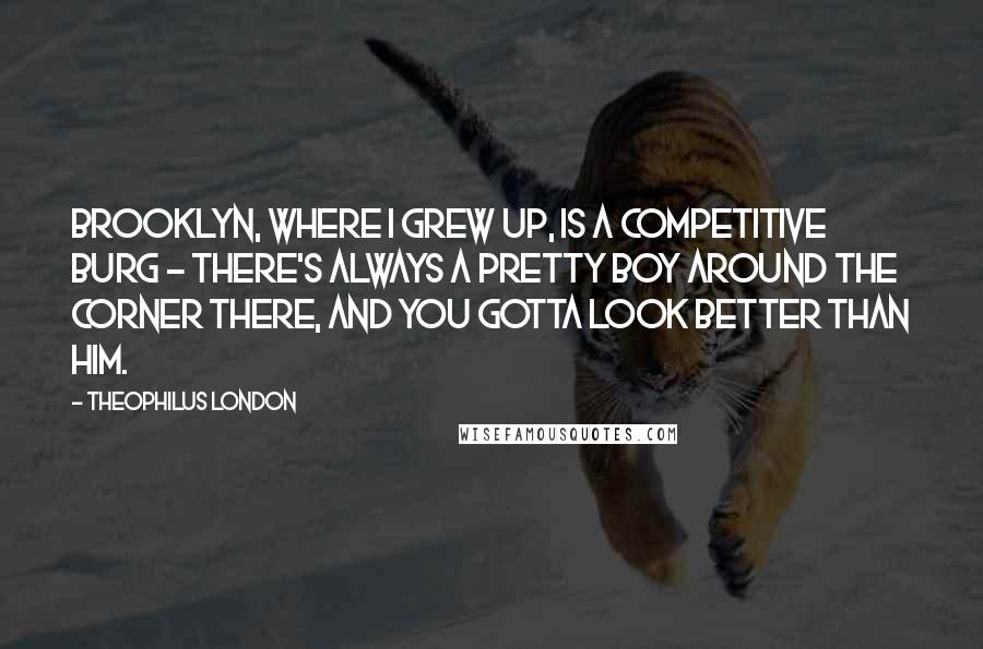 Theophilus London Quotes: Brooklyn, where I grew up, is a competitive burg - there's always a pretty boy around the corner there, and you gotta look better than him.