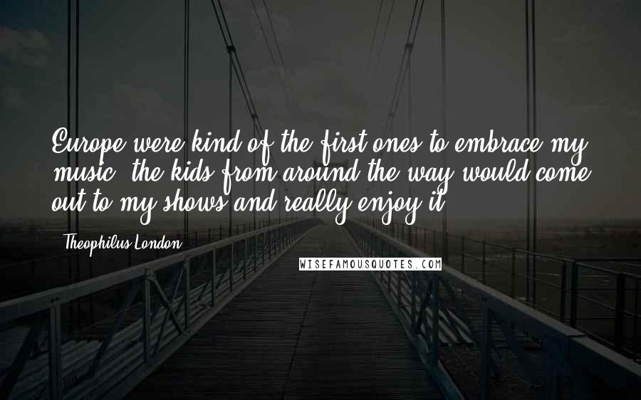 Theophilus London Quotes: Europe were kind of the first ones to embrace my music; the kids from around the way would come out to my shows and really enjoy it.