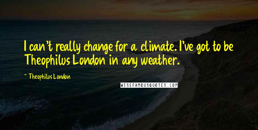 Theophilus London Quotes: I can't really change for a climate. I've got to be Theophilus London in any weather.