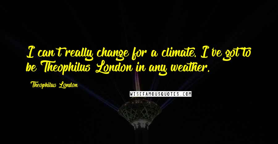 Theophilus London Quotes: I can't really change for a climate. I've got to be Theophilus London in any weather.