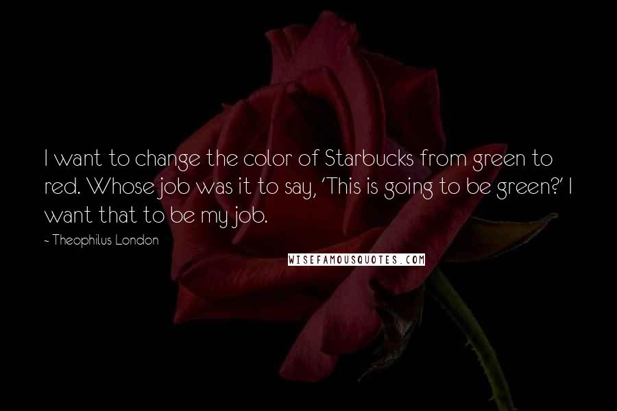 Theophilus London Quotes: I want to change the color of Starbucks from green to red. Whose job was it to say, 'This is going to be green?' I want that to be my job.