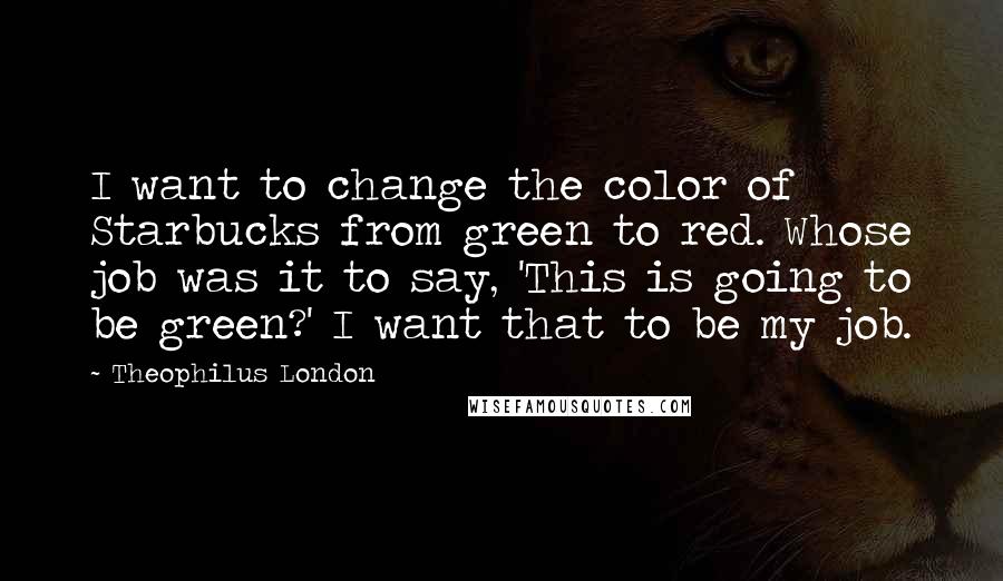 Theophilus London Quotes: I want to change the color of Starbucks from green to red. Whose job was it to say, 'This is going to be green?' I want that to be my job.