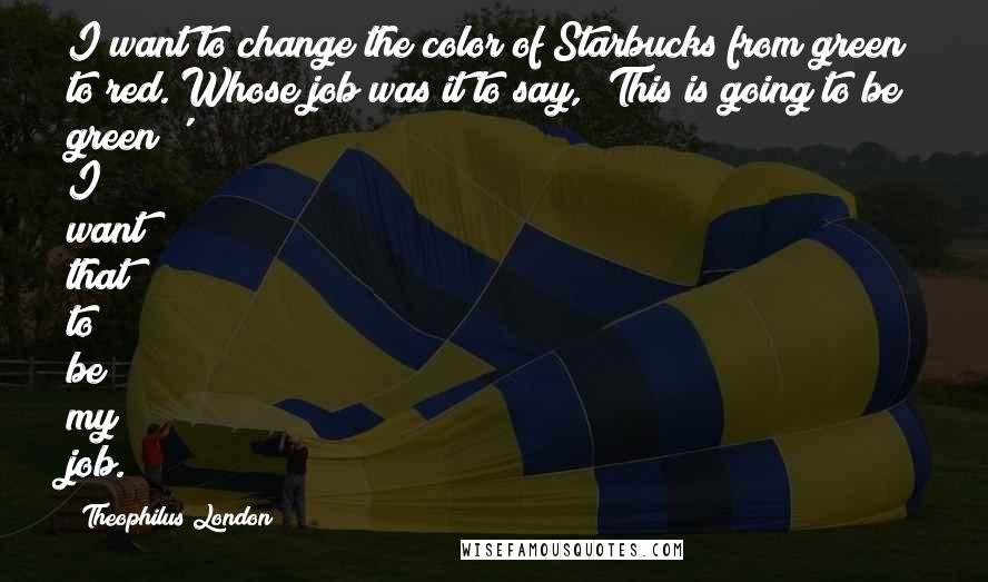 Theophilus London Quotes: I want to change the color of Starbucks from green to red. Whose job was it to say, 'This is going to be green?' I want that to be my job.