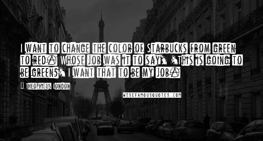 Theophilus London Quotes: I want to change the color of Starbucks from green to red. Whose job was it to say, 'This is going to be green?' I want that to be my job.
