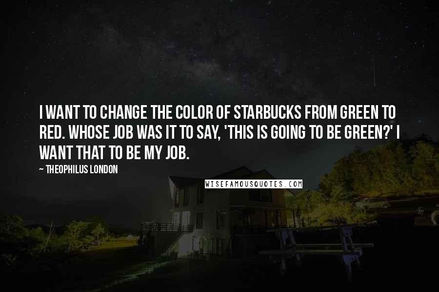 Theophilus London Quotes: I want to change the color of Starbucks from green to red. Whose job was it to say, 'This is going to be green?' I want that to be my job.