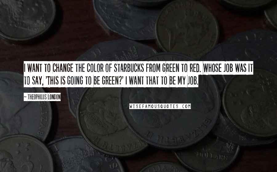 Theophilus London Quotes: I want to change the color of Starbucks from green to red. Whose job was it to say, 'This is going to be green?' I want that to be my job.