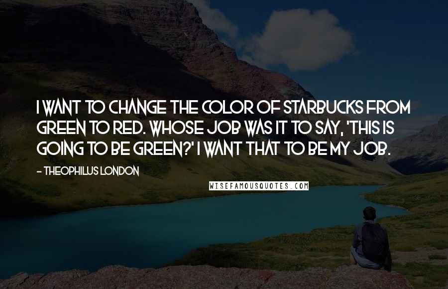 Theophilus London Quotes: I want to change the color of Starbucks from green to red. Whose job was it to say, 'This is going to be green?' I want that to be my job.