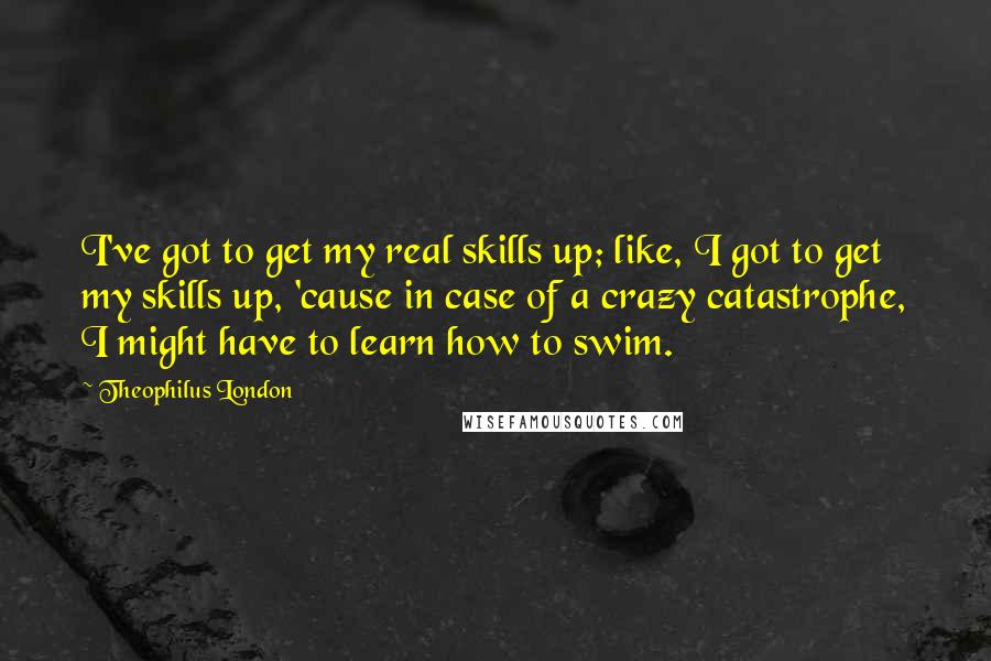 Theophilus London Quotes: I've got to get my real skills up; like, I got to get my skills up, 'cause in case of a crazy catastrophe, I might have to learn how to swim.