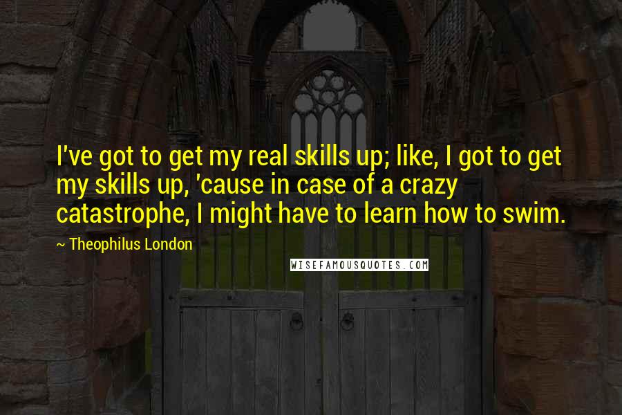 Theophilus London Quotes: I've got to get my real skills up; like, I got to get my skills up, 'cause in case of a crazy catastrophe, I might have to learn how to swim.