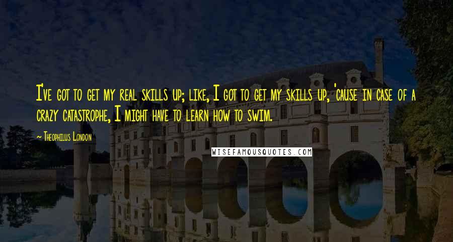 Theophilus London Quotes: I've got to get my real skills up; like, I got to get my skills up, 'cause in case of a crazy catastrophe, I might have to learn how to swim.