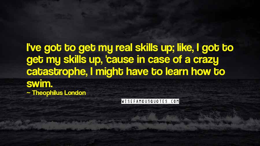 Theophilus London Quotes: I've got to get my real skills up; like, I got to get my skills up, 'cause in case of a crazy catastrophe, I might have to learn how to swim.