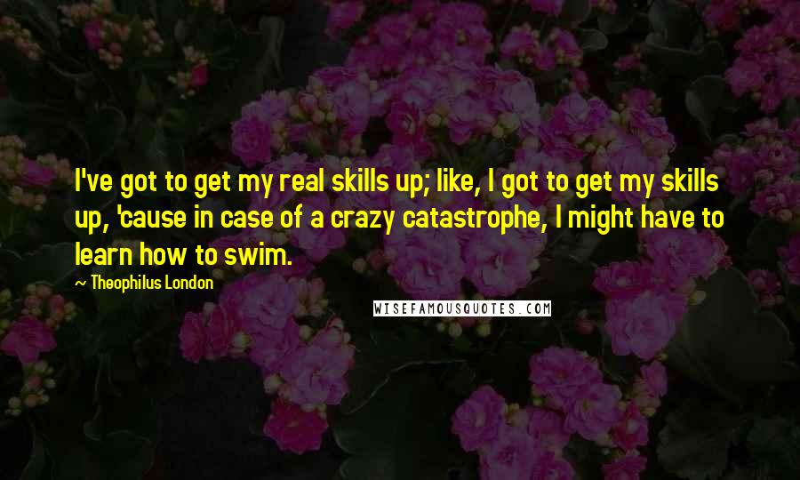 Theophilus London Quotes: I've got to get my real skills up; like, I got to get my skills up, 'cause in case of a crazy catastrophe, I might have to learn how to swim.