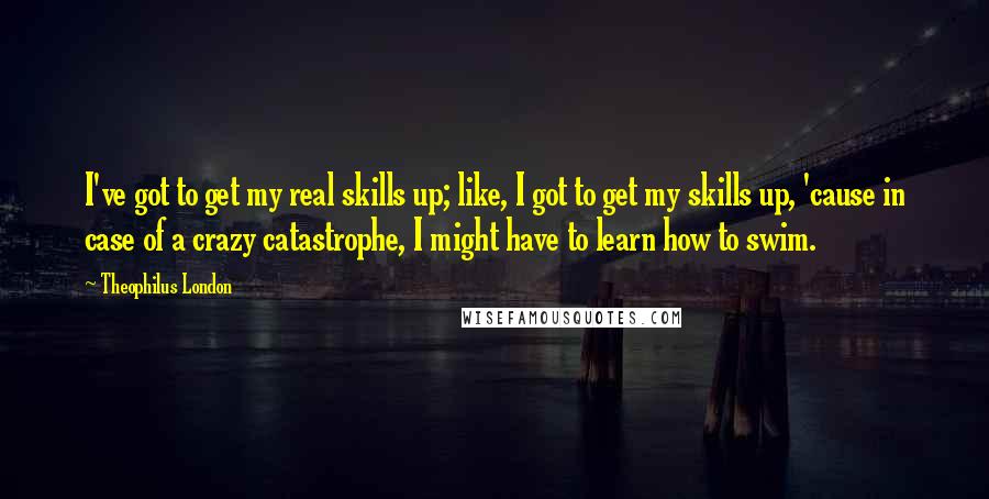 Theophilus London Quotes: I've got to get my real skills up; like, I got to get my skills up, 'cause in case of a crazy catastrophe, I might have to learn how to swim.