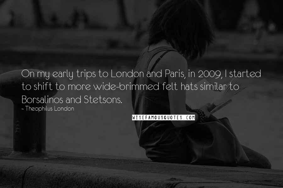 Theophilus London Quotes: On my early trips to London and Paris, in 2009, I started to shift to more wide-brimmed felt hats similar to Borsalinos and Stetsons.