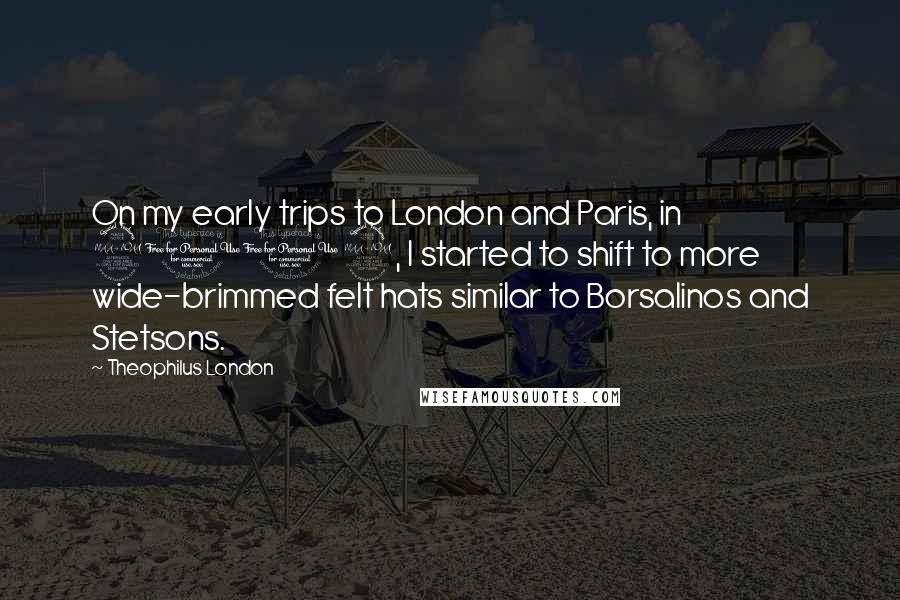 Theophilus London Quotes: On my early trips to London and Paris, in 2009, I started to shift to more wide-brimmed felt hats similar to Borsalinos and Stetsons.