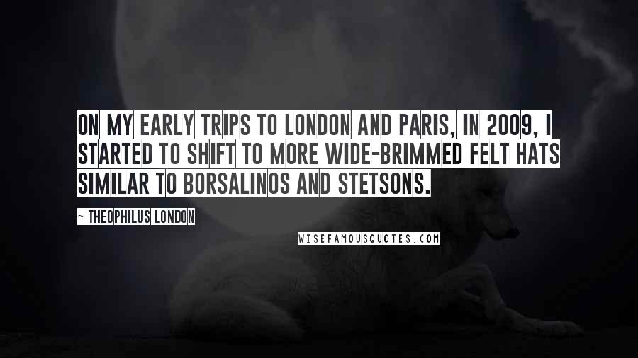 Theophilus London Quotes: On my early trips to London and Paris, in 2009, I started to shift to more wide-brimmed felt hats similar to Borsalinos and Stetsons.