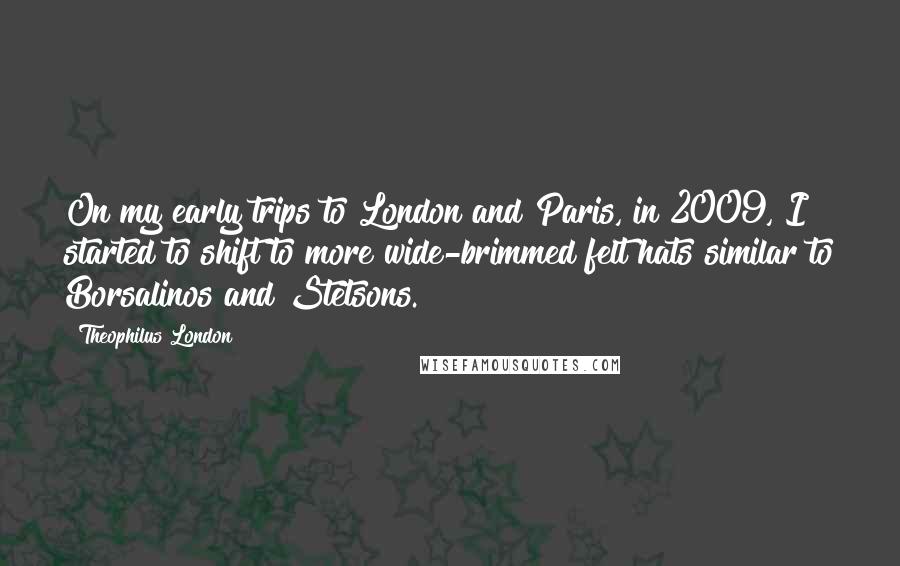 Theophilus London Quotes: On my early trips to London and Paris, in 2009, I started to shift to more wide-brimmed felt hats similar to Borsalinos and Stetsons.