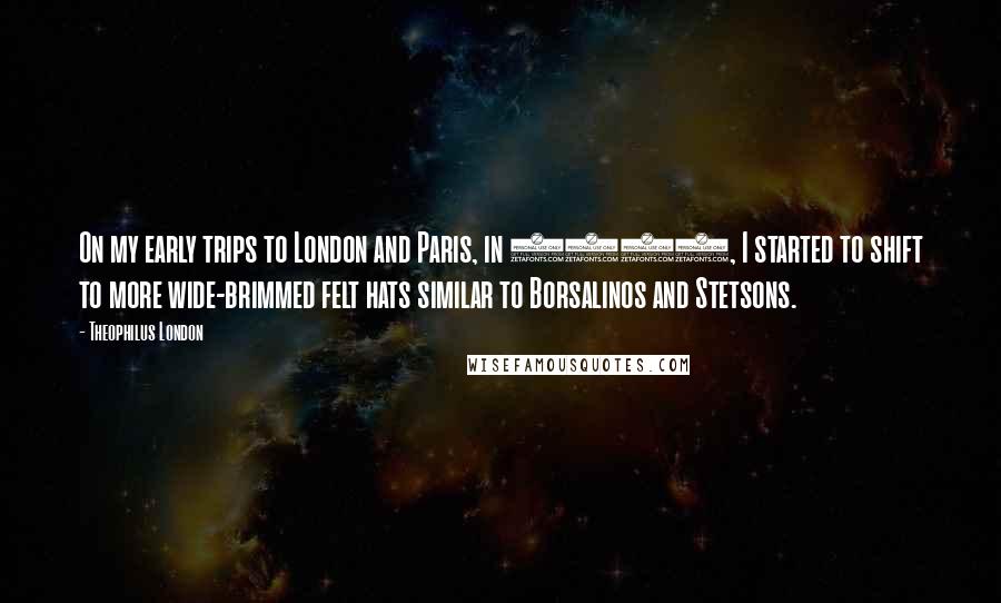 Theophilus London Quotes: On my early trips to London and Paris, in 2009, I started to shift to more wide-brimmed felt hats similar to Borsalinos and Stetsons.