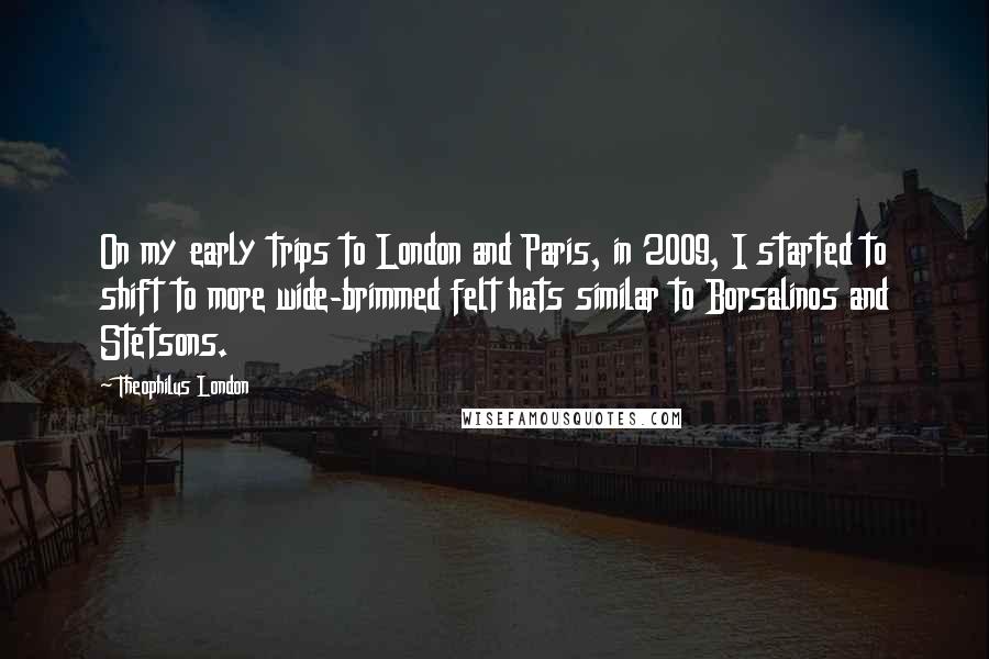 Theophilus London Quotes: On my early trips to London and Paris, in 2009, I started to shift to more wide-brimmed felt hats similar to Borsalinos and Stetsons.