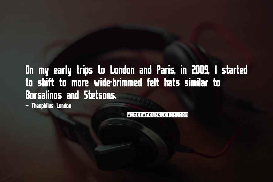 Theophilus London Quotes: On my early trips to London and Paris, in 2009, I started to shift to more wide-brimmed felt hats similar to Borsalinos and Stetsons.