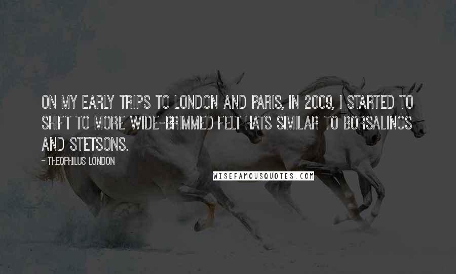 Theophilus London Quotes: On my early trips to London and Paris, in 2009, I started to shift to more wide-brimmed felt hats similar to Borsalinos and Stetsons.