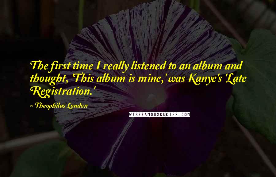 Theophilus London Quotes: The first time I really listened to an album and thought, 'This album is mine,' was Kanye's 'Late Registration.'