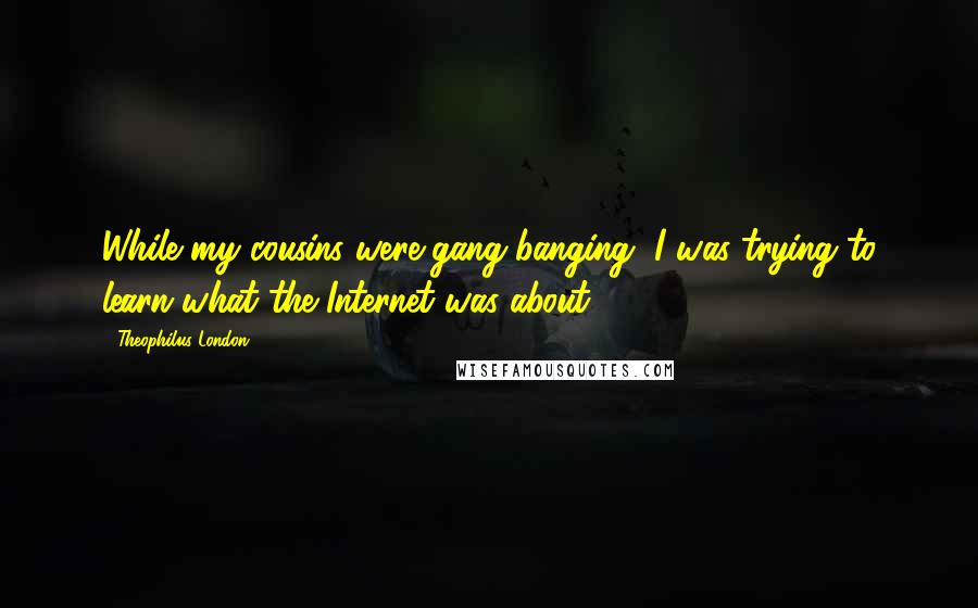 Theophilus London Quotes: While my cousins were gang-banging, I was trying to learn what the Internet was about.