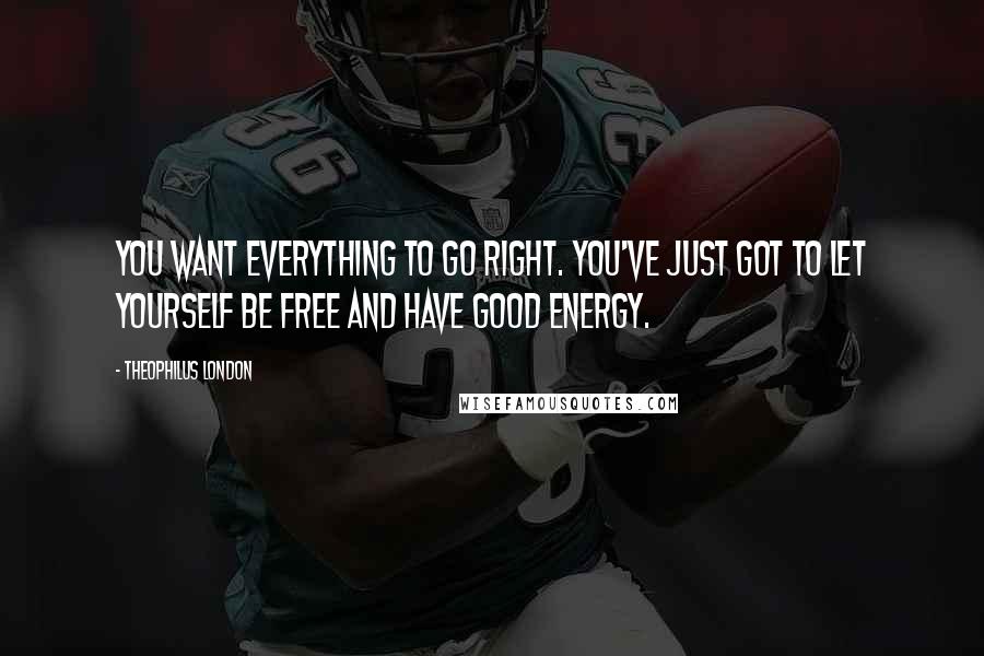 Theophilus London Quotes: You want everything to go right. You've just got to let yourself be free and have good energy.