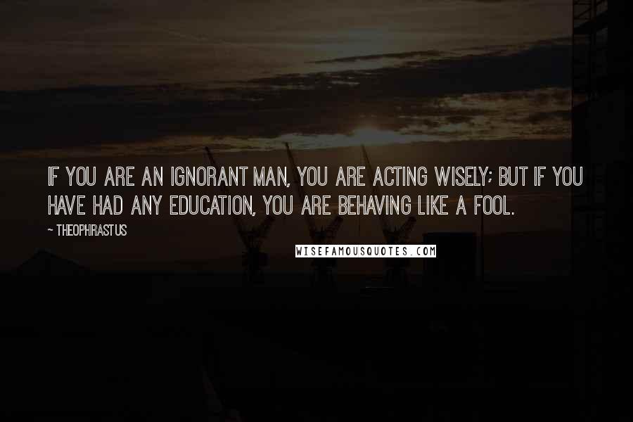 Theophrastus Quotes: If you are an ignorant man, you are acting wisely; but if you have had any education, you are behaving like a fool.