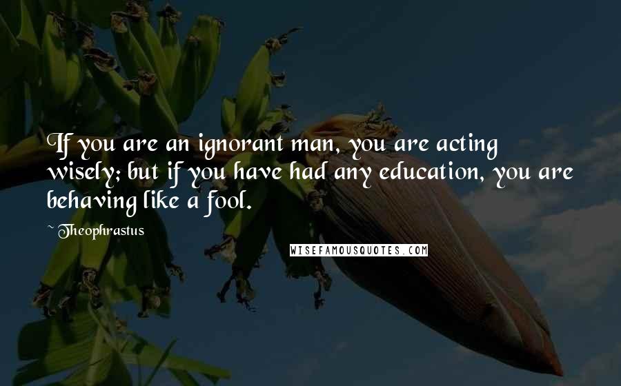 Theophrastus Quotes: If you are an ignorant man, you are acting wisely; but if you have had any education, you are behaving like a fool.