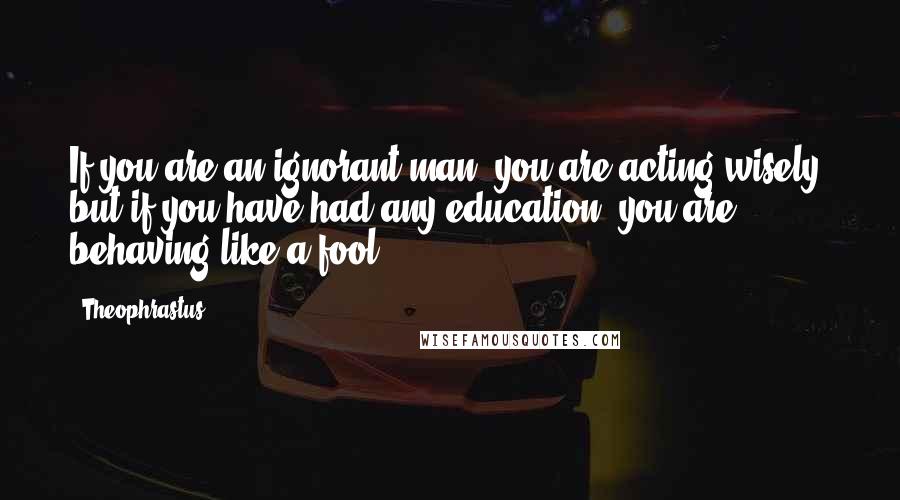 Theophrastus Quotes: If you are an ignorant man, you are acting wisely; but if you have had any education, you are behaving like a fool.