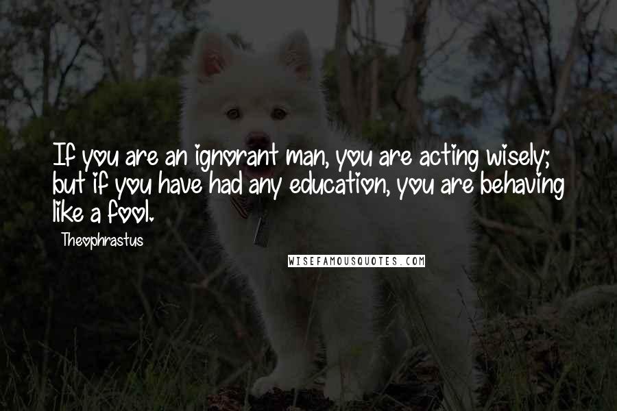 Theophrastus Quotes: If you are an ignorant man, you are acting wisely; but if you have had any education, you are behaving like a fool.