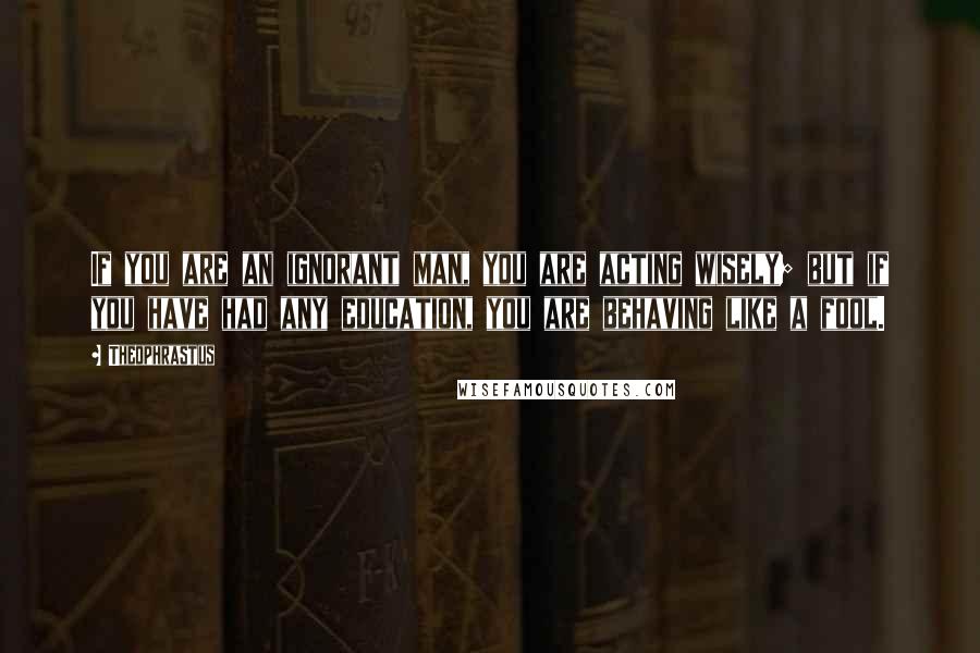 Theophrastus Quotes: If you are an ignorant man, you are acting wisely; but if you have had any education, you are behaving like a fool.