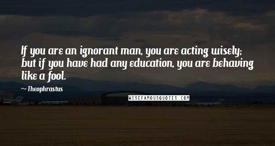 Theophrastus Quotes: If you are an ignorant man, you are acting wisely; but if you have had any education, you are behaving like a fool.